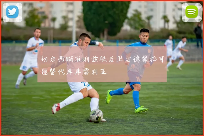 切尔西瞄准利兹联后卫古德蒙松可能替代库库雷利亚