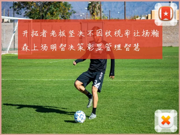 开拓者老板坚决不因收视率让杨瀚森上场明智决策彰显管理智慧