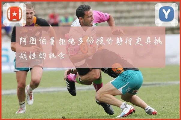 阿图伯鲁拒绝多份报价静待更具挑战性的机会