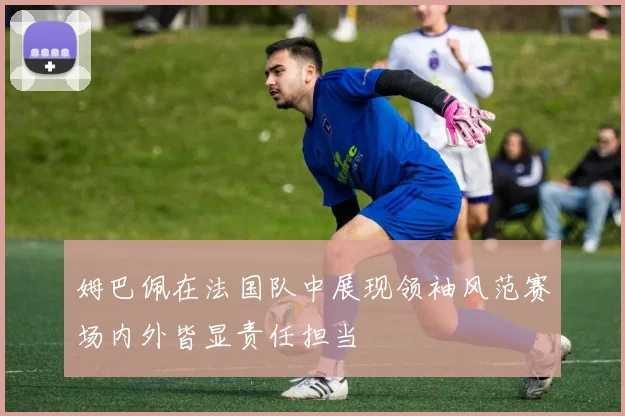 姆巴佩在法国队中展现领袖风范赛场内外皆显责任担当