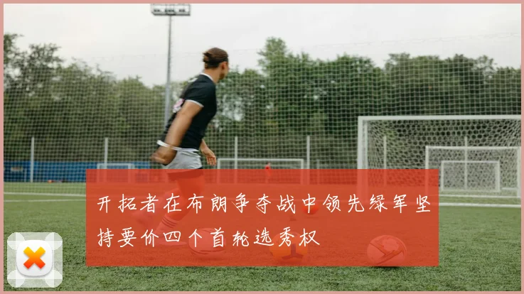开拓者在布朗争夺战中领先绿军坚持要价四个首轮选秀权