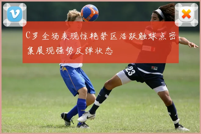 C罗全场表现惊艳禁区活跃触球点密集展现强势反弹状态