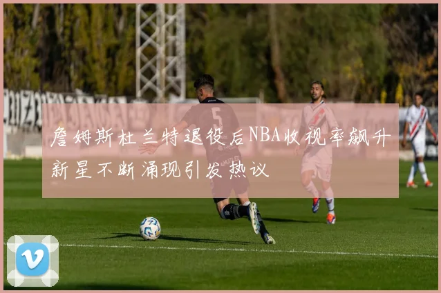 詹姆斯杜兰特退役后NBA收视率飙升新星不断涌现引发热议