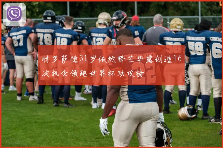 特罗萨德31岁依然锋芒毕露创造16次机会领跑世界杯助攻榜