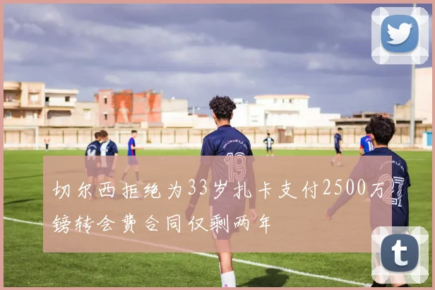 切尔西拒绝为33岁扎卡支付2500万镑转会费合同仅剩两年