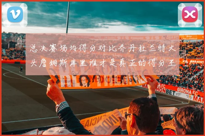 总决赛场均得分对比乔丹杜兰特大头詹姆斯库里谁才是真正的得分王