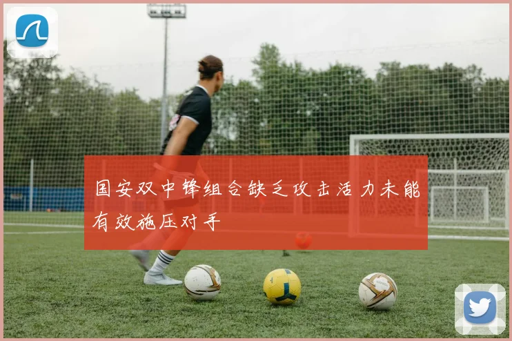 国安双中锋组合缺乏攻击活力未能有效施压对手